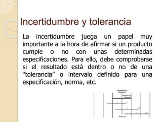 Incertidumbre y tolerancia
La incertidumbre juega un papel muy
importante a la hora de afirmar si un producto
cumple o no con unas determinadas
especificaciones. Para ello, debe comprobarse
si el resultado está dentro o no de una
“tolerancia” o intervalo definido para una
especificación, norma, etc.
 