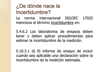 ¿De dónde nace la
Incertidumbre?
La norma internacional ISO/IEC 17025
menciona el término incertidumbre en:
5.4.6.2 Los laboratorios de ensayos deben
tener y deben aplicar procedimientos para
estimar la incertidumbre de la medición.
5.10.3.1 d) El informe de ensayo de incluir
cuando sea aplicable una declaración sobre la
incertidumbre de la medición estimada.
 
