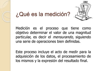 ¿Qué es la medición?
Medición es el proceso que tiene como
objetivo determinar el valor de una magnitud
particular, es decir el mensurando, siguiendo
una serie de operaciones bien definidas.
Este proceso incluye el acto de medir para la
adquisición de los datos, el procesamiento de
los mismos y la expresión del resultado final.
 