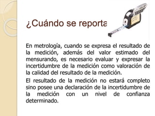 ¿Cuándo se reporta?
En metrología, cuando se expresa el resultado de
la medición, además del valor estimado del
mensurando, es necesario evaluar y expresar la
incertidumbre de la medición como valoración de
la calidad del resultado de la medición.
El resultado de la medición no estará completo
sino posee una declaración de la incertidumbre de
la medición con un nivel de confianza
determinado.
 