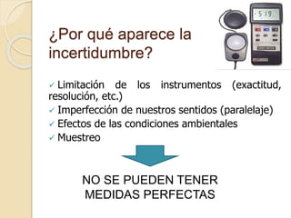 ¿Por qué aparece la
incertidumbre?
 Limitación de los instrumentos (exactitud,
resolución, etc.)
 Imperfección de nuestros sentidos (paralelaje)
 Efectos de las condiciones ambientales
 Muestreo
NO SE PUEDEN TENER
MEDIDAS PERFECTAS
 