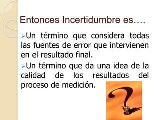 Entonces Incertidumbre es….
Un término que considera todas
las fuentes de error que intervienen
en el resultado final.
Un término que da una idea de la
calidad de los resultados del
proceso de medición.
 