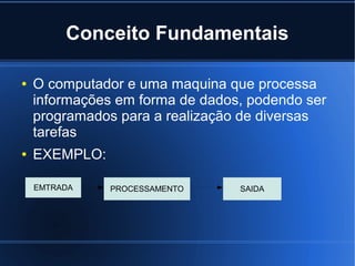 Conceito Fundamentais
●

●

O computador e uma maquina que processa
informações em forma de dados, podendo ser
programados para a realização de diversas
tarefas
EXEMPLO:
EMTRADA

PROCESSAMENTO

SAIDA

 