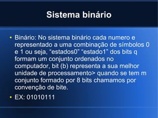 Sistema binário
●

●

Binário: No sistema binário cada numero e
representado a uma combinação de símbolos 0
e 1 ou seja, “estados0” “estado1” dos bits q
formam um conjunto ordenados no
computador, bit (b) representa a sua melhor
unidade de processamento> quando se tem m
conjunto formado por 8 bits chamamos por
convenção de bite.
EX: 01010111

 