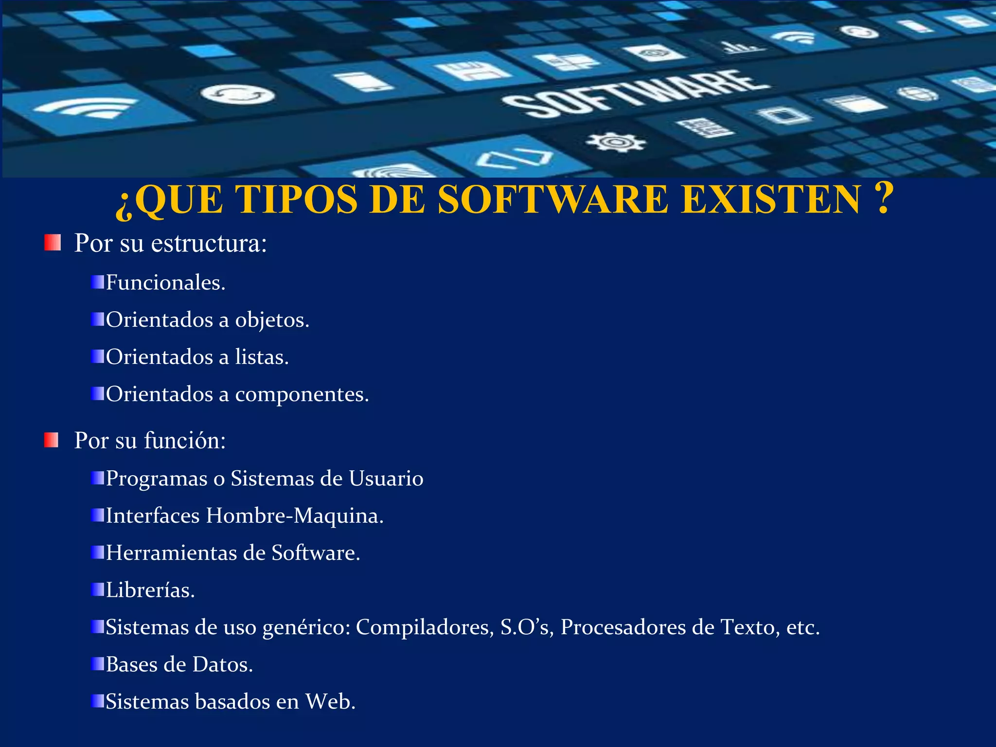 ¿QUE TIPOS DE SOFTWARE EXISTEN ?
Por su estructura:
Funcionales.
Orientados a objetos.
Orientados a listas.
Orientados a componentes.
Por su función:
Programas o Sistemas de Usuario
Interfaces Hombre-Maquina.
Herramientas de Software.
Librerías.
Sistemas de uso genérico: Compiladores, S.O’s, Procesadores de Texto, etc.
Bases de Datos.
Sistemas basados en Web.
 