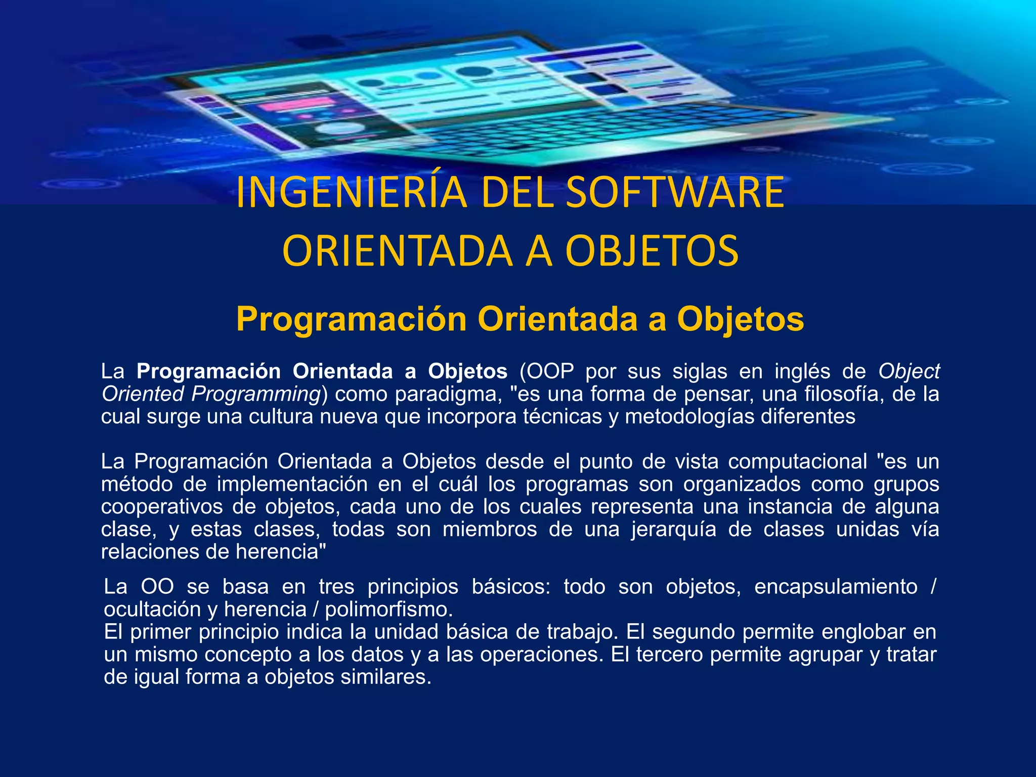 INGENIERÍA DEL SOFTWARE
ORIENTADA A OBJETOS
La Programación Orientada a Objetos (OOP por sus siglas en inglés de Object
Oriented Programming) como paradigma, "es una forma de pensar, una filosofía, de la
cual surge una cultura nueva que incorpora técnicas y metodologías diferentes
La Programación Orientada a Objetos desde el punto de vista computacional "es un
método de implementación en el cuál los programas son organizados como grupos
cooperativos de objetos, cada uno de los cuales representa una instancia de alguna
clase, y estas clases, todas son miembros de una jerarquía de clases unidas vía
relaciones de herencia"
Programación Orientada a Objetos
La OO se basa en tres principios básicos: todo son objetos, encapsulamiento /
ocultación y herencia / polimorfismo.
El primer principio indica la unidad básica de trabajo. El segundo permite englobar en
un mismo concepto a los datos y a las operaciones. El tercero permite agrupar y tratar
de igual forma a objetos similares.
 