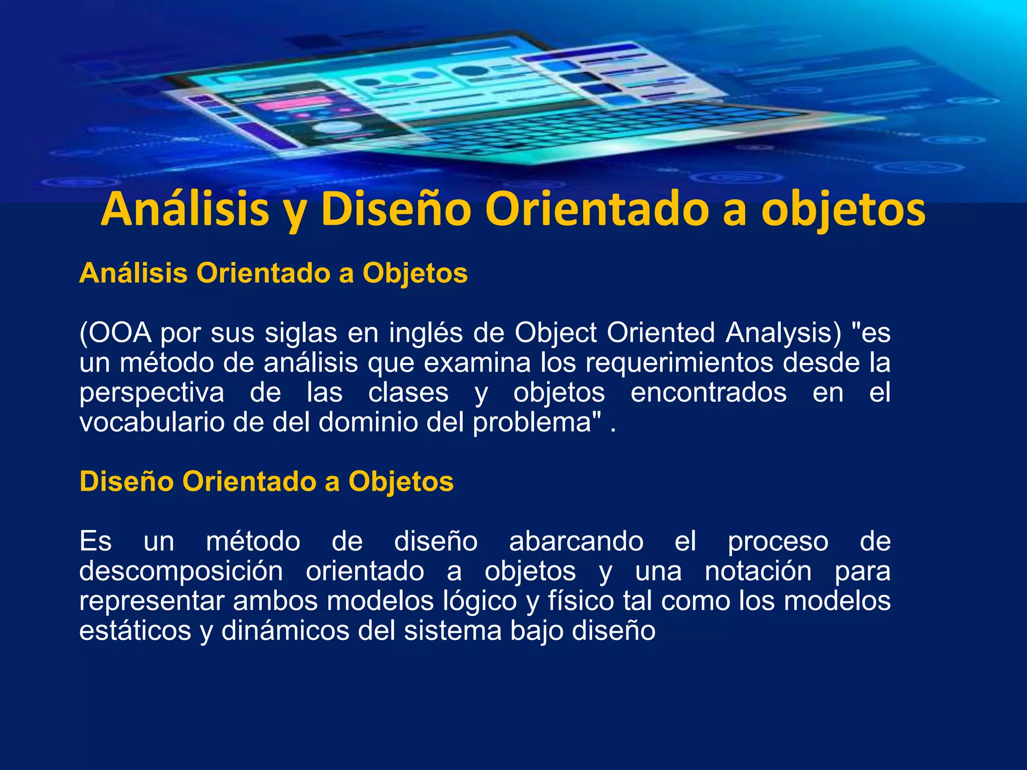Análisis y Diseño Orientado a objetos
Análisis Orientado a Objetos
(OOA por sus siglas en inglés de Object Oriented Analysis) "es
un método de análisis que examina los requerimientos desde la
perspectiva de las clases y objetos encontrados en el
vocabulario de del dominio del problema" .
Diseño Orientado a Objetos
Es un método de diseño abarcando el proceso de
descomposición orientado a objetos y una notación para
representar ambos modelos lógico y físico tal como los modelos
estáticos y dinámicos del sistema bajo diseño
 