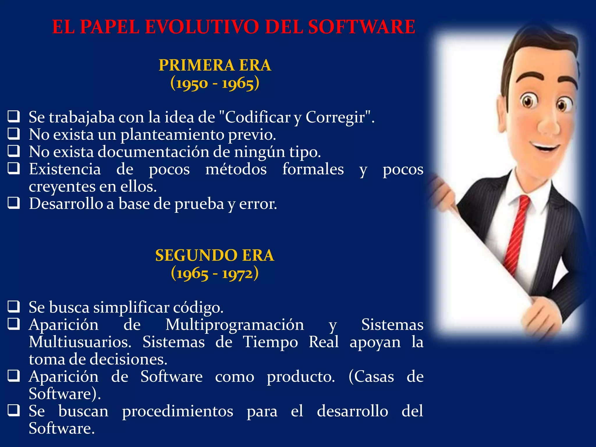 PRIMERA ERA
(1950 - 1965)
 Se trabajaba con la idea de "Codificar y Corregir".
 No exista un planteamiento previo.
 No exista documentación de ningún tipo.
 Existencia de pocos métodos formales y pocos
creyentes en ellos.
 Desarrollo a base de prueba y error.
SEGUNDO ERA
(1965 - 1972)
 Se busca simplificar código.
 Aparición de Multiprogramación y Sistemas
Multiusuarios. Sistemas de Tiempo Real apoyan la
toma de decisiones.
 Aparición de Software como producto. (Casas de
Software).
 Se buscan procedimientos para el desarrollo del
Software.
EL PAPEL EVOLUTIVO DEL SOFTWARE
 