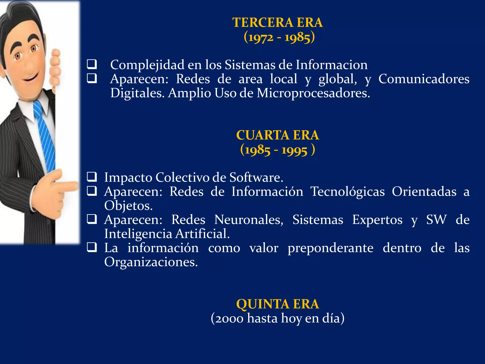 TERCERA ERA
(1972 - 1985)
 Complejidad en los Sistemas de Informacion
 Aparecen: Redes de area local y global, y Comunicadores
Digitales. Amplio Uso de Microprocesadores.
CUARTA ERA
(1985 - 1995 )
 Impacto Colectivo de Software.
 Aparecen: Redes de Información Tecnológicas Orientadas a
Objetos.
 Aparecen: Redes Neuronales, Sistemas Expertos y SW de
Inteligencia Artificial.
 La información como valor preponderante dentro de las
Organizaciones.
QUINTA ERA
(2000 hasta hoy en día)
 