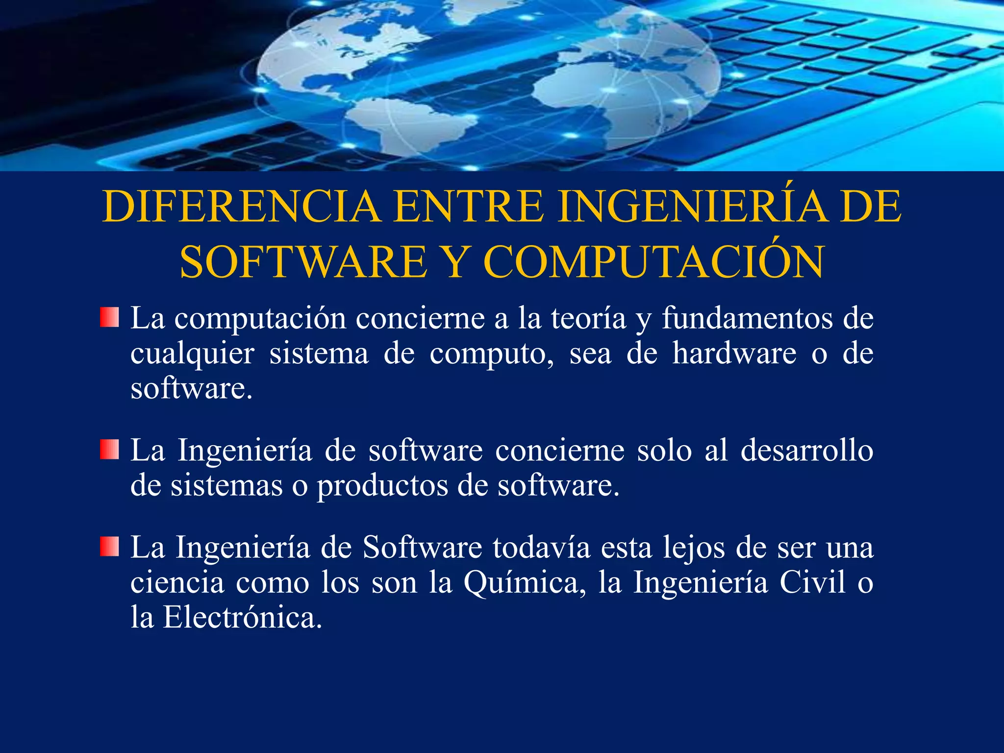DIFERENCIA ENTRE INGENIERÍA DE
SOFTWARE Y COMPUTACIÓN
La computación concierne a la teoría y fundamentos de
cualquier sistema de computo, sea de hardware o de
software.
La Ingeniería de software concierne solo al desarrollo
de sistemas o productos de software.
La Ingeniería de Software todavía esta lejos de ser una
ciencia como los son la Química, la Ingeniería Civil o
la Electrónica.
 