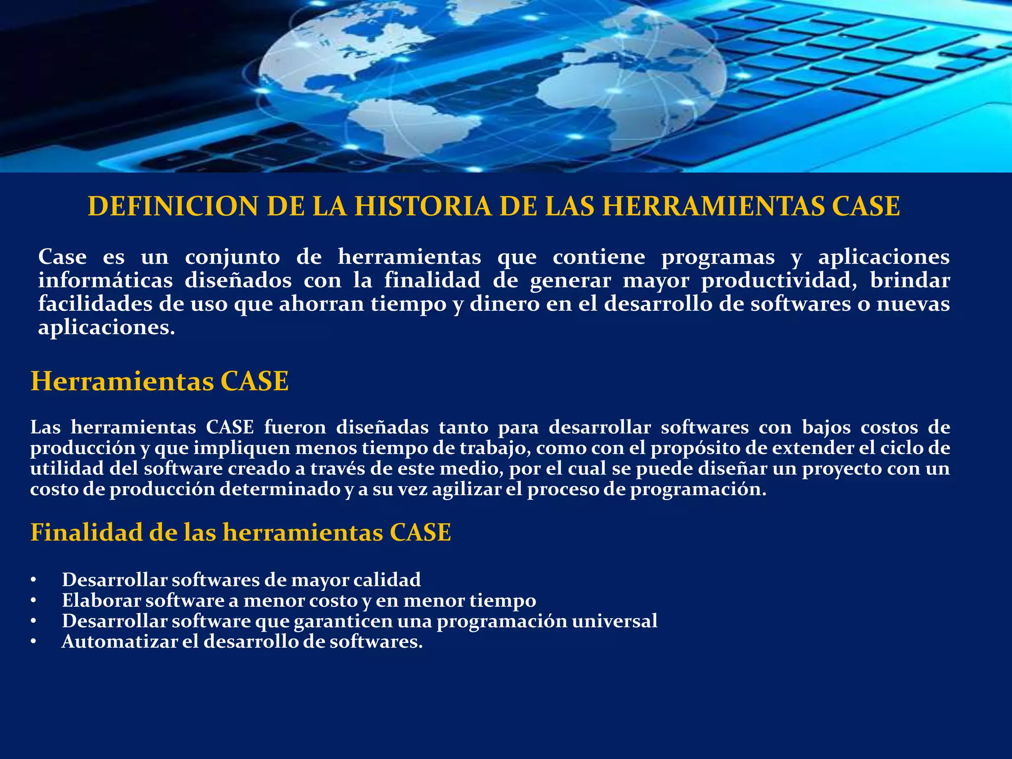 DEFINICION DE LA HISTORIA DE LAS HERRAMIENTAS CASE
Case es un conjunto de herramientas que contiene programas y aplicaciones
informáticas diseñados con la finalidad de generar mayor productividad, brindar
facilidades de uso que ahorran tiempo y dinero en el desarrollo de softwares o nuevas
aplicaciones.
Herramientas CASE
Las herramientas CASE fueron diseñadas tanto para desarrollar softwares con bajos costos de
producción y que impliquen menos tiempo de trabajo, como con el propósito de extender el ciclo de
utilidad del software creado a través de este medio, por el cual se puede diseñar un proyecto con un
costo de producción determinado y a su vez agilizar el proceso de programación.
Finalidad de las herramientas CASE
• Desarrollar softwares de mayor calidad
• Elaborar software a menor costo y en menor tiempo
• Desarrollar software que garanticen una programación universal
• Automatizar el desarrollo de softwares.
 