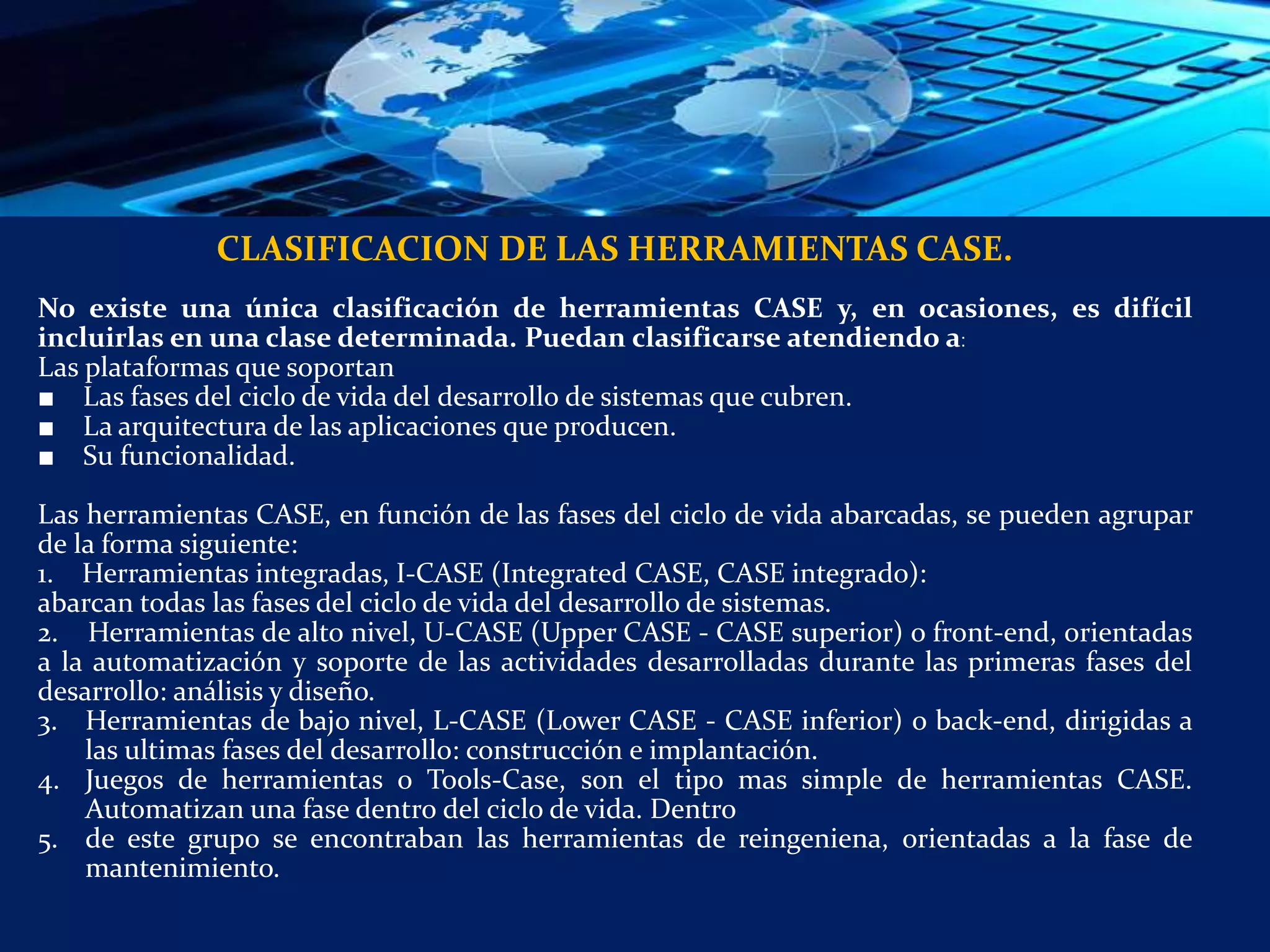 CLASIFICACION DE LAS HERRAMIENTAS CASE.
No existe una única clasificación de herramientas CASE y, en ocasiones, es difícil
incluirlas en una clase determinada. Puedan clasificarse atendiendo a:
Las plataformas que soportan
■ Las fases del ciclo de vida del desarrollo de sistemas que cubren.
■ La arquitectura de las aplicaciones que producen.
■ Su funcionalidad.
Las herramientas CASE, en función de las fases del ciclo de vida abarcadas, se pueden agrupar
de la forma siguiente:
1. Herramientas integradas, I-CASE (Integrated CASE, CASE integrado):
abarcan todas las fases del ciclo de vida del desarrollo de sistemas.
2. Herramientas de alto nivel, U-CASE (Upper CASE - CASE superior) o front-end, orientadas
a la automatización y soporte de las actividades desarrolladas durante las primeras fases del
desarrollo: análisis y diseño.
3. Herramientas de bajo nivel, L-CASE (Lower CASE - CASE inferior) o back-end, dirigidas a
las ultimas fases del desarrollo: construcción e implantación.
4. Juegos de herramientas o Tools-Case, son el tipo mas simple de herramientas CASE.
Automatizan una fase dentro del ciclo de vida. Dentro
5. de este grupo se encontraban las herramientas de reingeniena, orientadas a la fase de
mantenimiento.
 