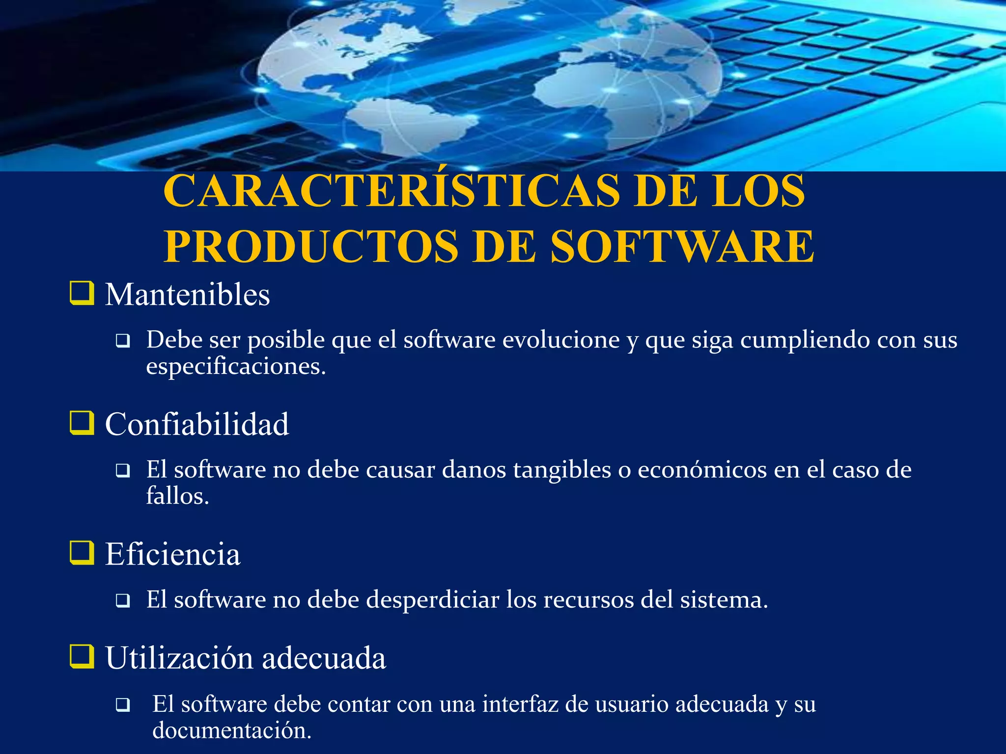 CARACTERÍSTICAS DE LOS
PRODUCTOS DE SOFTWARE
 Mantenibles
 Debe ser posible que el software evolucione y que siga cumpliendo con sus
especificaciones.
 Confiabilidad
 El software no debe causar danos tangibles o económicos en el caso de
fallos.
 Eficiencia
 El software no debe desperdiciar los recursos del sistema.
 Utilización adecuada
 El software debe contar con una interfaz de usuario adecuada y su
documentación.
 