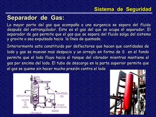ALIVIO
GAS
TRAMPA
DE HUMEDAD
AGUA
CONTR
OL
DE
NIVEL
LÍQUIDO
CONTROL
ES
GAS
DEFLECTORES
Separador de Gas:
La mayor parte del gas que acompaña a una surgencia se separa del fluido
después del estrangulador. Este es el gas del que se ocupa el separador. El
separador de gas permite que el gas que se separa del fluido salga del sistema
y gravite o sea expulsado hacia la línea de quemado.
Interiormente esta constituido por deflectores que hacen que cantidades de
lodo y gas se muevan mas despacio y un arreglo en forma de S en el fondo
permite que el lodo fluya hacia el tanque del vibrador mientras mantiene el
gas por encima del lodo. El tubo de descarga en la parte superior permite que
el gas se queme sin hacer mucha presión contra el lodo
Sistema de Seguridad
 