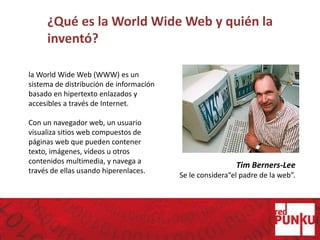 ¿Qué es la World Wide Web y quién la
inventó?
Tim Berners-Lee
Se le considera“el padre de la web”.
la World Wide Web (WWW) es un
sistema de distribución de información
basado en hipertexto enlazados y
accesibles a través de Internet.
Con un navegador web, un usuario
visualiza sitios web compuestos de
páginas web que pueden contener
texto, imágenes, vídeos u otros
contenidos multimedia, y navega a
través de ellas usando hiperenlaces.
 