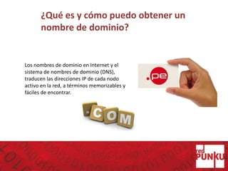 ¿Qué es y cómo puedo obtener un
nombre de dominio?
Los nombres de dominio en Internet y el
sistema de nombres de dominio (DNS),
traducen las direcciones IP de cada nodo
activo en la red, a términos memorizables y
fáciles de encontrar.
 