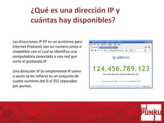 ¿Qué es una dirección IP y
cuántas hay disponibles?
Las direcciones IP (IP es un acrónimo para
Internet Protocol) son un número único e
irrepetible con el cual se identifica una
computadora conectada a una red que
corre el protocolo IP.
Una dirección IP (o simplemente IP como
a veces se les refiere) es un conjunto de
cuatro números del 0 al 255 separados
por puntos.
 