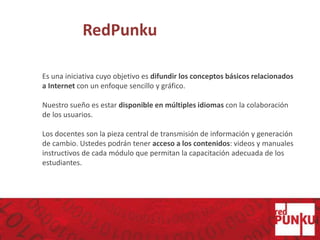 RedPunku
Es una iniciativa cuyo objetivo es difundir los conceptos básicos relacionados
a Internet con un enfoque sencillo y gráfico.
Nuestro sueño es estar disponible en múltiples idiomas con la colaboración
de los usuarios.
Los docentes son la pieza central de transmisión de información y generación
de cambio. Ustedes podrán tener acceso a los contenidos: videos y manuales
instructivos de cada módulo que permitan la capacitación adecuada de los
estudiantes.
 