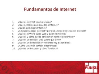 Fundamentos de Internet
1. ¿Qué es internet y cómo se creó?
2. ¿Qué necesitas para acceder a Internet?
3. ¿Quién administra Internet?
4. ¿Se puede apagar Internet y por qué se dice que se cae el Internet?
5. ¿Qué es la World Wide Web y quién la inventó?
6. ¿Qué es y cómo puedo obtener un nombre de dominio?
7. ¿Qué es un servidor web y para qué sirve?
8. ¿Qué es una dirección IP y cuántas hay disponibles?
9. ¿Cómo viajan los correos electrónicos?
10. ¿Qué es un buscador y cómo funciona?
 