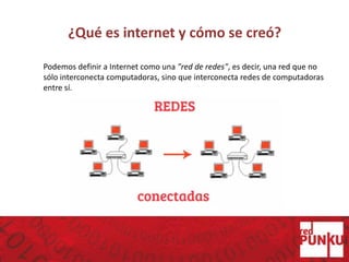 ¿Qué es internet y cómo se creó?
Podemos definir a Internet como una "red de redes", es decir, una red que no
sólo interconecta computadoras, sino que interconecta redes de computadoras
entre sí.
 