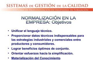 • Unificar el lenguaje técnico.
• Proporcionar datos técnicos indispensables para
las estrategias industriales y comerciales entre
productores y consumidores.
• Lograr beneficios óptimos de conjunto.
• Orientar esfuerzos hacia la simplificación.
• Materialización del Conocimiento
 