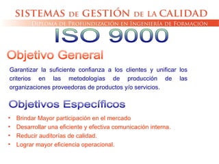 Garantizar la suficiente confianza a los clientes y unificar los
criterios en las metodologías de producción de las
organizaciones proveedoras de productos y/o servicios.
• Brindar Mayor participación en el mercado
• Desarrollar una eficiente y efectiva comunicación interna.
• Reducir auditorías de calidad.
• Lograr mayor eficiencia operacional.
 