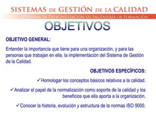 OBJETIVO GENERAL:
Entender la importancia que tiene para una organización, y para las
personas que trabajan en ella, la implementación del Sistema de Gestión
de la Calidad.
OBJETIVOS ESPECÍFICOS:
Homologar los conceptos básicos relativos a la calidad.
Analizar el papel de la normalización como soporte de la calidad y los
beneficios que ella aporta a la organización.
Conocer la historia, evolución y estructura de la normas ISO 9000.
 