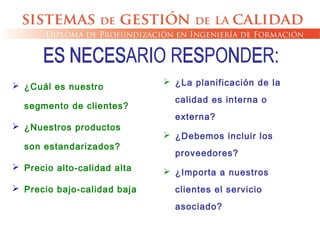  ¿Cuál es nuestro
segmento de clientes?
 ¿Nuestros productos
son estandarizados?
 Precio alto-calidad alta
 Precio bajo-calidad baja
 ¿La planificación de la
calidad es interna o
externa?
 ¿Debemos incluir los
proveedores?
 ¿Importa a nuestros
clientes el servicio
asociado?
 