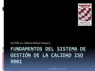 FUNDAMENTOS DEL SISTEMA DE
GESTIÓN DE LA CALIDAD ISO
9001
AUTOR: Lic.Alberto NelsonVargas C.
Lic. ADM Alberto N. Vargas C. 1
 