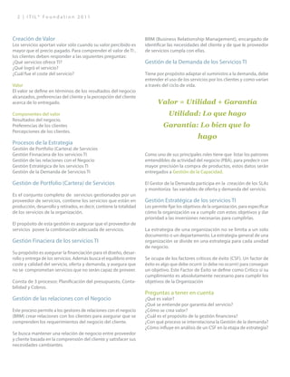 2 | I T I L ® F o u n d a t i o n 2 0 1 1
Creación de Valor
Los servicios aportan valor sólo cuando su valor percibido es
mayor que el precio pagado. Para comprender el valor de TI ,
los clientes deben responder a las siguientes preguntas:
¿Qué servicios ofrece TI?
¿Qué logró el servicio?
¿Cuál fue el coste del servicio?
Valor
El valor se define en términos de los resultados del negocio
alcanzados, preferencias del cliente y la percepción del cliente
acerca de lo entregado.
Componentes del valor
Resultados del negocio.
Preferencias de los clientes
Percepciones de los clientes.
Procesos de la Estrategia
Gestión de Portfolio (Cartera) de Servicios
Gestión Finnaciera de los servicios TI
Gestión de las relaciones con el Negocio
Gestión Estratégica de los servicios TI
Gestión de la Demanda de Servicios TI
Gestión de Portfolio (Cartera) de Servicios
Es el conjunto completo de servicios gestionados por un
proveedor de servicios, contiene los servicios que están en
producción, desarrollo y retirados, es decir, contiene la totalidad
de los servicios de la organización.
El propósito de esta gestióin es asegurar que el proveedor de
servicios posee la combinación adecuada de servicios.
Gestión Finaciera de los servicios TI
Su propósito es asegurar la financiación para el diseño, desar-
rollo y entrega de los servicios. Además busca el equilibrio entre
coste y calidad del servicio, oferta y demanda, y asegura que
no se comprometan servicios que no serán capaz de proveer.
Consta de 3 procesos: Planificación del presupuesto, Conta-
bilidad y Cobros.
Gestión de las relaciones con el Negocio
Este proceso permite a los gestores de relaciones con el negocio
(BRM) crear relaciones con los clientes para asegurar que se
comprenden los requerimientos del negocio del cliente.
Se busca mantener una relación de negocio entre proveedor
y cliente basada en la comprensión del cliente y satisfacer sus
necesidades cambiantes.
BRM (Business Relationship Management), encargado de
identificar las necesidades del cliente y de que le proveedor
de servicios cumpla con ellas.
Gestión de la Demanda de los Servicios TI
Tiene por propósito adaptar el suministro a la demanda, debe
entender el uso de los servicios por los clientes y como varían
a través del ciclo de vida.
Como uno de sus principales roles tiene que listar los patrones
emtendibles de actividad del negocio (PBA), para predecir con
mayor precisión la compra de productos, estos datos serán
entregados a Gestión de la Capacidad.
El Gestor de la Demanda participa en la creación de los SLAs
y monitoriza las variables de oferta y demanda del servicio.
Gestión Estratégica de los servicios TI
Les permite fijar los objetivos de la organización, para especificar
cómo la organización va a cumplir con estos objetivos y dar
prioridad a las inversiones necesarias para cumplirlas.
La estrategia de una organización no se limita a un solo
documento o un departamento. La estrategia general de una
organización se divide en una estrategia para cada unidad
de negocio.
Se ocupa de los factores críticos de éxito (CSF). Un factor de
éxito es algo que debe ocurrir (o debe no ocurrir) para conseguir
un objetivo. Este Factor de Éxito se define como Crítico si su
cumplimiento es absolutamente necesario para cumplir los
objetivos de la Organización
Preguntas a tener en cuenta
¿Qué es valor?
¿Qué se entiende por garantía del servicio?
¿Cómo se crea valor?
¿Cuál es el propósito de la gestión financiera?
¿Con qué proceso se interrelaciona la Gestión de la demanda?
¿Cómo influye en análisis de un CSF en la etapa de estrategia?
Valor = Utilidad + Garantía
Utilidad: Lo que hago
Garantía: Lo bien que lo
hago
 
