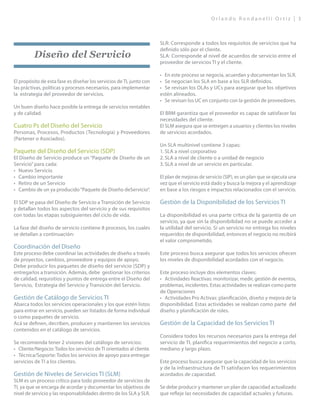 O r l a n d o R o n d a n e l l i O r t i z | 3
Diseño del Servicio
El propósito de esta fase es diseñar los servicios de TI, junto con
las práctivas, políticas y procesos necesarios, para implementar
la estrategia del proveedor de servicios.
Un buen diseño hace posible la entrega de servicios rentables
y de calidad.
Cuatro Ps del Diseño del Servicio
Personas, Procesos, Productos (Tecnología) y Proveedores
(Partener o Asociados).
Paquete del Diseño del Servicio (SDP)
El Diseño de Servicio produce un “Paquete de Diseño de un
Servicio”para cada:
•	 Nuevo Servicio
•	 Cambio importante
•	 Retiro de un Servicio
•	 Cambio de un ya producido“Paquete de Diseño deServicio”.
El SDP se pasa del Diseño de Servicio a Transición de Servicio
y detallan todos los aspectos del servicio y de sus requisitos
con todas las etapas subsiguientes del ciclo de vida.
La fase del diseño de servicio contiene 8 procesos, los cuales
se detallan a continuación:
Coordinación del Diseño
Este proceso debe coordinar las actividades de diseño a través
de proyectos, cambios, proveedore y equipos de apoyo.
Debe producir los paquetes de diseño del servicio (SDP) y
entregarlos a transición. Además, debe gestionar los criterios
de calidad, requisitios y puntos de entrega entre el Diseño del
Servicio, Estrategia del Servicio y Transición del Servicio. 	
Gestión de Catálogo de Servicios TI
Abarca todos los servicios operacionales y los que estén listos
para entrar en servicio, pueden ser listados de forma individual
o como paquetes de servicio.
Acá se definen, decriben, producen y mantienen los servicios
contenidos en el catálogo de servicios.
Se recomienda tener 2 visiones del catálogo de servicios:
•	 Cliente/Negocio: Todos los servicios de TI orientados al cliente.
•	 Técnica/Soporte: Todos los servicios de apoyo para entregar
servicios de TI a los clientes.
Gestión de Niveles de Servicios TI (SLM)
SLM es un proceso crítico para todo proveedor de servicios de
TI, ya que se encarga de acordar y documentar los objetivos de
nivel de servicio y las responsabilidades dentro de los SLA y SLR.
SLR: Corresponde a todos los requisitos de servicios que ha
definido sólo por el cliente.
SLA: Corresponde al nivel de acuerdos de servicio entre el
proveedor de servicios TI y el cliente.
•	 En este proceso se negocia, acuerdan y documentan los SLR.
•	 Se negocian los SLA en base a los SLR definidos.
•	 Se revisan los OLAs y UCs para asegurar que los objetivos
estén alineados.
•	 Se revisan los UC en conjunto con la gestión de proveedores.
El BRM garantiza que el proveedor es capaz de satisfacer las
necesidades del cliente.
El SLM asegura que se entregen a usuarios y clientes los niveles
de servicios acordados.
Un SLA multinivel contiene 3 capas:
1.	SLA a nivel corporativo
2.	SLA a nivel de cliente o a unidad de negocio
3.	SLA a nivel de un servicio en particular.
El plan de mejoras de servicio (SIP), es un plan que se ejecuta una
vez que el servicio está dado y busca la mejora y el aprendizaje
en base a los riesgos e impactos relacionados con el servicio.
Gestión de la Disponibilidad de los Servicios TI
La disponibilidad es una parte crítica de la garantía de un
servicio, ya que sin la disponibilidad no se puede acceder a
la utilidad del servicio. Sí un servicio no entrega los niveles
requeridos de disponibilidad, entonces el negocio no recibirá
el valor comprometido.
Este proceso busca asegurar que todos los servicios ofrecen
los niveles de disponibilidad acordados con el negocio.
Este proceso incluye dos elementos claves:
•	 Actividades Reactivas: monitorizar, medir, gestión de eventos,
problemas, incidentes. Estas actividades se realizan como parte
de Operaciones
•	 Actividades Pro Activas: planificación, diseño y mejora de la
disponibilidad. Estas actividades se realizan como parte del
diseño y planificación de roles.
Gestión de la Capacidad de los Servicios TI
Considera todos los recursos necesarios para la entrega del
servicio de TI, planifica requerimientos del negocio a corto,
mediano y largo plazo.
Este proceso busca asegurar que la capacidad de los servicios
y de la infraestructura de TI satisfacen los requerimientos
acordados de capacidad.
Se debe producir y mantener un plan de capacidad actualizado
que refleje las necesidades de capacidad actuales y futuras.
 