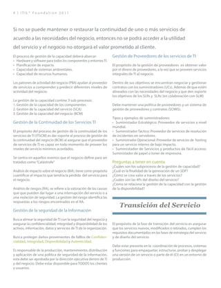 4 | I T I L ® F o u n d a t i o n 2 0 1 1
El proceso de gestión de la capacidad deberá abarcar:
•	 Hardware y software para todos los componentes y entornosTI.
•	 Planificación de espacio.
•	 Capacidad de sistemas ambientales.
•	 Capacidad de recursos humanos.
Los patrones de actividad del negocio (PBA) ayudan al proveedor
de servicios a comprender y predecir diferentes niveles de
actividad del negocio.
La gestión de la capacidad contine 3 sub-procesos:
1.	Gestión de la capacidad de los componentes
2.	Gestión de la capacidad del servicio (SCA)
3.	Gestión de la capacidad del negocio (BCM)
Gestión de la Continuidad de los Servicios TI
El propósito del proceso de gestión de la continuidad de los
servicios de TI (ITSCM) es dar soporte al proceso de gestión de
la continuidad del negocio (BCM) al asegurar que el proveedor
de servicios de TI es capaz en todo momento de proveer los
niveles de servicio mínimos acordados.
Se centra en aquellos eventos que el negocio define para ser
tratados como“Catástrofe”
Análisis de impacto sobre el negocio (BIA), tiene como propósito
cuantificar el impacto que tendría la pérdida del servicio para
el negocio.
Análisis de riesgos (RA), se refiere a la valoración de las causas
que que pueden dar lugar a una interrupción del servicio o a
una violación de seguridad. La gestión del riesgo identifica las
respuestas a los riesgos encontrados en el RA.
Gestión de la seguridad de la Información
Busca alinear la seguridad de TI con la seguridad del negocio y
asegurar la confidencialidad, integridad y disponibilidad de los
activos, información, datos y servicios de TI de la organización.
Busca proteger daños provenientes de falllos de Confiden-
cialidad, Integridad, Disponibilidad y Autenticidad.
Es responsable de la producción, mantenimiento, distribución
y aplicación de una política de seguridad de la información,
esta debe ser aprobada por la dirección ejecutiva dentro de TI
y del negocio. Debe estar disponible para TODOS los clientes
y usuarios.
Gestión de Proveedores de los servicios de TI
El propósito de la gestión de proveedores es obtener valor
por el dinero de proveedores, a la vez que se proveen servicios
integrales de TI al negocio.
Dentro de sus objetivos se encuentran negociar y gestionar
contratos con los suministradores (UCs). Además de que estén
alineados con las necesidades del negocio y que den soporte
los objetivos de los SLRs y SLAs (en colaboración con SLM)
Debe mantener una política de proveedores y un sistema de
gestión de proveedores y contratos (SCMIS).
Tipos y ejemplos de suministradores:
•	 Suministador Estratégico: Proveedor de servicios a nivel
mundial.
•	 Suministrador Táctico: Proveedor de servicios de resolución
de incidentes en servidores.
•	 Suministrador Operacional: Proveedor de servicios de hosting
para un servicio interno de bajo impacto.
•	 Suministador de Servicios y productos de fácil acceso:
Suministador de papel o toner de impresora.
Preguntas a tener en cuenta
¿Cuáles son los subprocesos de la gestión de capacidad?
¿Cuál es la finalidad de la generación de un SDP?
¿Cómo se crea valor a través de los servicios?
¿Cuáles son las 4Ps del diseño del servicio?
¿Cómo se relacona la gestión de la capacidad con la gestión
de la disponibilidad?
Transición del Servicio
El propósito de la fase de transición del servicio es asegurar
que los servicios nuevos, modificados o retirados, cumplen los
requisitos documentados en las fases de estrategia del servicio
y de diseño del servicio.
Debe estar presente en la coordinación de procesos, sistemas
y funciones para empaquetar, estructurar, probar y desplegar
una versión de un servicio o parte de él (CI) en un entorno de
producción.
Si no se puede mantener o restaurar la continuidad de uno o más servicios de
acuerdo a las necesidades del negocio, entonces no se podrá acceder a la utilidad
del servicio y el negocio no otorgará el valor prometido al cliente.
 