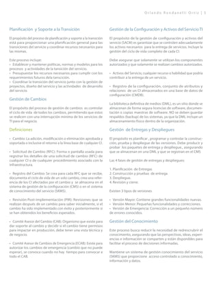 O r l a n d o R o n d a n e l l i O r t i z | 5
Planificación y Soporte a la Transición
El propósito del proceso de planificación y soporte a la transición
está para proporcionar una planificación general para las
transiciones del servicio y coordinar recursos necesarios para
las mismas.
Este proceso incluye:
•	 Establecer y mantener políticas, normas y modelos para los
procesos y actividades de la tansición del servicio.
•	 Presupuestar los recursos necesarios para cumplir con los
requerimientos futuros dela tanscición.
•	 Coordinar la transición del servicio junto con la gestión de
proyectos, diseño del servicio y las actividades de desarrollo
del servicio.
Gestión de Cambios
El propósito del proceso de gestión de cambios es controlar
el ciclo de vida de todos los cambios, permitiendo que estos
se realicen con una interrupción minima de los servicios de
TI para el negocio.
Definiciones
•	 Cambio: La adición, modificación o eliminación aprobada y
soportada o inclusive el retorno a la línea base de cualquier CI.
•	 Solicitud de Cambio (RFC): Forma o pantalla usada para
registrar los detalles de una solicitud de cambio (RFC) de
cualquier CI o de cualquier procedimiento asociado con la
infraestructura.
•	 Registro del Cambio: Se crea para cada RFC que se recibe,
documenta el ciclo de vida de un solo cambio, crea una refer-
encia de los CI afectados por el cambio y se almacena en el
sistema de gestión de la configuración (CMS) o en el sistema
de conocimiento del servicio (SKMS).
•	 Revisión Post-implementación (PIR): Revisiones que se
realizan después de un cambio para saber inicialmente, si el
cambio ha sido implementado con éxito y posteriormente si
se han obtenidos los beneficios esperados.
•	 Comité Asesor del Cambio (CAB): Organismo que existe para
dar soporte al cambio y decidir si el cambio tiene permisos
para impactar en producción, debe tener una vista técnica y
de negocio.
•	 Comité Asesor de Cambios de Emergencia (ECAB): Existe para
autorizar los cambios de emergencia (cambio que no puede
esperar), se convoca cuando no hay tiempo para convocar a
todo el CAB.
Gestión de la Configuración y Activos del Servicio TI
El propósito de la gestión de configuración y activos del
servicio (SACM) es garantizar que se controlen adecuadamente
los activos necesarios para la entrega de servicios. Incluye la
gestión del ciclo de vida completo de cada CI.
Debe asegurar que solamente se utilizan los componentes
autorizados y que solamente se realizan cambios autorizados.
•	 Activos del Servicio, cualquier recurso o habilidad que podría
contribuir a la entrega de un servicio.
•	 Registro de la configuración, conjunto de atributos y
relaciones de un CI almacenados en una base de datos de
configuración (CMDB).
La biblioteca definitiva de medios (DML), es un sitio donde se
almacenan de forma segura licencias de software, documen-
tación o copias maestras de software. NO se deben guardar
respaldos (backup) de los sistemas, ya que la DML incluye un
almacenamiento físico dentro de la organización.
Gestión de Entregas y Despliegues
El propósito es planificar , programar y controlar la construc-
ción, prueba y despliegue de las versiones. Debe producir y
probar los paquetes de entrega y despliegue., asegurando
que se almacenan en una DML y que se registran en el CMS
Las 4 fases de gestión de entregas y despliegues:
1.	Planificación de Entregas
2.	Construcción y pruebas de entrega
3.	Despliegue.
4.	Revisión y cierre.
Existen 3 tipos de versiones
•	 Versión Mayor: Contiene grandes funcionalidades nuevas.
•	 Versión Menor: Pequeñas funcionalidades y correcciones.
•	 Versión de Emergencia: Corrección a un pequeño número
de errores conocidos.
Gestión del Conocimiento
Este proceso busca reducir la necesidad de redrescrubrir el
conocimiento, asegurando que las perspectivas, ideas, experi-
encias e información se comparten y están disponibles para
facilitar el proceso de decisiones informadas.
Mantiene un sistema de gestión conocimiento del servicio
(SKMS) que proporcione acceso controlado a conocimiento,
información y datos.
 