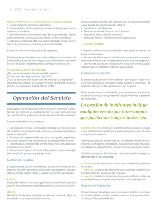 6 | I T I L ® F o u n d a t i o n 2 0 1 1
Datos-a-Información-a-Conocimiento-a-Sabiduría (DKIW)
1.	Datos, conjunto de hechos discretos.
2.	Información, información proveniente de proporcionar
contexto a los datos.
3.	Conocimiento, compuesto por las experiencias, ideas,
conocimientos, valores y juicios tácitos de los individuos.
4.	Sabiduría, hace uso del conocimiento para crear valor a
través de decisiones correctas y bien informadas.
La relación entre los sistemas es la siguiente:
El sistema de gestión del conocimiento del servicio contiene al
Sistema de gestión de la configuración, y este último contiene
la base de datos de gestión de la configuración (CMDB).
Preguntas a tener en cuenta
¿De que se encarga la transición del servicio?
¿Cuáles son las características del CMS?
¿Cuál es el alcance de la gestión de entregas y despligues?
¿Que tipos de cambios se incluyen en en la gestión de cambios?
¿Cómo se relaciona la CMDB, SKMS y CMS?
Operación del Servicio
Los objetivos de la operación del servicio son mantener la satis-
facción del negocio y la confianza en TI a través de la entrega
de soporte eficaz y eficiente de los servicios de TI acordados.
La operación del servicio abarca:
•	 Los propios servicios, actividades realizadas por el proveedor
de servicios, un proveedor de externo o el usuario que forma
parte del servicio.
•	 Procesos de la gestión del servicio, a cargo de la gestión y
ejecución continua de los procesos de gestión del servicio.
•	 Tecnología, la gestión del a infraestructura utilizada para
entregar los servicios.
•	 Personas, incluye el soporte a las personas que manejan
tecnología, los procesos y los servicios.
Gestión de Eventos
El propósito de gestión de eventos es gestionar eventos a lo
largo del ciclo de vida, incluye actividades para Detectar Eventos,
darles sentido y determinar la acción de control apropiada.
Evento
Cualquier cambio de estado que tiene un significado para le
gestión de un elemento de configuración (CI) o un servicio de TI.
Alerta
Notificación de que se ha alcanzado un umbral , algo ha
cambiado o se ha producido un error.
Incluye cualquier aspecto de servicios que se necesite controlar
y que pueda ser automatizado, esto es:
•	 Condiciones ambientales
•	 Monitorización de licencias de Software
•	 Seguridad (detección de intrusos)
•	 Actividad Normal (monitorizar una aplicación)
Tipos de Eventos
•	 Eventos informativos, transfieren datos para su uso en la
toma de decisiones.
•	 Eventos de Advertencia, señalan una operación inusual y
transmiten información de que podría producirse una excepción.
•	 Eventos de Excepción, indican una situación anómala que
requiere que se adopten acciones apropiadas.
Gestión de Incidentes
El propósito de gestión de incidentes es restaurar el servicio
a su nivel operativo normal lo antes posible y minimizar el
impacto adverso en las operaciones del negocio.
Debe asegurar que se utilizan los procedimientos y métodos
estandarizados para la presentación de informes y gestión
de incidentes.
Incidente Mayor (Crítico), un incidente crítico o mayor da lugar
a una interrupción significativa para el negocio, es la máxima
categoría de impacto.
Actividades para el manejo de un incidente: Identificación,
registro, clasificación, priorización, diagnóstico inicial, escalado,
investigación y diagnóstico, resolución y recuperación, cierre.
Se debe categorizar el incidente para que quede un registro
del tipo exacto del incidente.
•	 Prioridad, es la importancia relativa de un incidente , problema
o cambio.
•	 Impacto, medida del efecto de un incidente, problema o
cambio sobre los procesos del negocio.
•	 Urgencia, medida de tiempo hasta que un incidente, problema
o cambio tiene un impacto significativo sobre el negocio.
Gestión de Peticiones.
Proporciona un canal para que los usuarios soliciten y reciban
servicios estándar para los cuales existe un proceso de autori-
zación y calificación definido
La gestión de incidentes incluye
cualquier evento que interrumpa o
que pueda interrumpir un servicio.
 