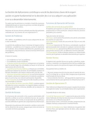 O r l a n d o R o n d a n e l l i O r t i z | 7
Se sugiere que las peticiones se manejen a través de un proceso
independiente para no saturar los procesos normales de gestión
de incidentes o de cambios.
Peticiones de Servicio, término utilizado para describir peticiones
realizadas por los usuarios de una organización TI.
Gestión de Problemas
ITIL® define un problema como la causa subyacente de uno
o más incidentes.
La gestión de problemas busca minimizar el impacto de los
incidentes y problemas en el negocio, y evitar la repetición
de incidentes. Actua desde la identificación, pasando por la
investigación y documentación, hasta la eventual eliminación
del problema.
A tener en cuenta:
•	 Los incidentes no“son”un problema.
•	 Los problemas causan incidentes.
•	 La gestión reactiva de problemas, se dispara por un incidente
que ha tenido lugar, las actividades se basan en la fase de
operaciones del ciclo de vida.
•	 La gestión proactiva de problemas, se dispara por actividades
que buscan mejorar los servicios, las actividades se basan en
las fases del diseño y de mejora continua del ciclo de vida.
•	 Soluciones temporales (workaround), es una forma temporal
de redudir o eliminar el impacto de un incidente o problema,
para el cual no hay una solución permanente disponible.
•	 Error Conocido, es un error que ya ha sido resuelto y se tiene
documentada su solución.
•	 Base de datos de erorres conocidos (EKMS), contiene registro
de todos los errores conocidos. Los registros deben contener
información del fallo, sintomas, detalles de la solución. Es
parte del SKMS.
Gestión de Accesos
Es el proceso de concesión a los usuarios autorizados del
derecho a utilizar un servicio, evitando el acceso de usuarios
NO autorizados. Por lo tanto, es la ejecución de las políticas y
acciones definidas en gestión de la seguridad de la información.
Responde a las peticiones de conseción, cambio o restricción
de los derechos de acceso, asegura que estas acciones se
conceden de forma apropiada.
Funciones de Operación del Servicio
Centro de servicio al usuario (CSU)
El objetivo principal de un centro de servicio al usuario es
proporcionar un único punto de contacto entre los servicios
prestados y los usuarios.
Tipos de Centro de Servicio.
CSU local, se encuentra fisicamente cerca de la comunidad
de usuarios al a que sirve.
CSU Centralizado, fusión de una serie de CSUs en una sola
ubicación.
CSU Virtual, impresión de CSU único y centralizado, cuando el
personal puede estar ubicado en cualquier número de sitios.
CSU Follow the Sun, aprovecha las diferencias horarias mundial,
para prestar servicios 24/7, en diferentes horarios laborales.
CSU Especializado, recibe incidentes relativos a un determinado
servicio, por lo general, es atendido directamente por expertos.
Gestión Técnica
El objetivo de la gestión técnica es ayudar a planificar, imple-
mentar y mantener una ingraestructura técnica estable que
proporcione soporte a los procesos de negocio de la organización.
Esta gestión tiene un doble rol:
•	 Recursos, proporciona los recursos para el soporte de servi-
cios TI a lo largo de su ciclo de vida y asegura que el personal
está formado de forma eficaz.
•	 Conocimiento Técnico, salvaguarda la experiencia y
conocimiento técnico para gestionar la infraestructura de TI.
Gestión de Operaciones TI
Hace referencia al departamento, grupo o equipo de personas
encargado de realizar las actividades diarias de la organización.
Se puede dividir en dos áreas:
Control de Operaciones de TI, supervisa la ejecución de las
tareas habituales de todas las áreas técnicas y la monitorización
de eventos en la infraestructura de TI.
Ejecuta tareas como: control de consolas, programación de
trabajos, backup y restauración o mantenimiento.
Gestión de Instalaciones, hace referencia a la gestión del
entorno físico, por ejemplo centros de datos, salas, equipos
de refrigeración.
La Gestión de Aplicaciones contribuye a una de las deciciones claves de la organi-
zación: es parte fundamental en la decisión de si se va a adquirir una aplicación
o se va a desarrollar internamente.
 