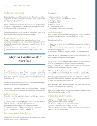 8 | I T I L ® F o u n d a t i o n 2 0 1 1
Gestión de Aplicaciones
Desempeña un papel importante en el diseño, prueba y
mejora de las aplicaciones; Sin embargo, no es responsable
del desarrollo de las mismas.
Gestión de aplicaciones contribuye a una de las deciciones
claves de la organización: si se va a adquirir una aplicación o
se va a desarrollar internamente.
Asegura un equilibrio entre el nivel de aptitud y el coste de los
recursos humanos para gestionar aplicaciones.
Preguntas a tener en cuenta
¿Cuáles son los propósitos de operación del servicio?
¿Cuáles son los propósitos del proceso de gestión de peticiones?
¿Cuál es la secuencia de actividades para el manejo de una
incidencia?
¿Cuál es la diferencia entre incidente y problema?
¿Cómo se relacionan los errores conocidos con la EKMS?
Mejora Continua del
Servicio
El propósito de la fase de mejora continua del servicio (CSI)
es alinear los servicios de TI con las necesidades cambiantes
del negocio mediante identificación e implementación de
formas de mejorar el servicio, procesos y rentabilidad de los
servicios de TI.
La medida del rendimiento actual es un factor esencial para
identificar oportunidades de mejora.
Debe revisar y analizar los logros de nivel de servicio y asegurar
que los procesos tienen medidas y objetivos claramente definidos.
Valor al Negocio
Se deben fomular las siguientes preguntas para saber si
estamos entregando valor:
¿Cuál es la visión? -> Visión de Negocio, Misión, Metas y Objetivos.
¿Dónde estamos? -> Evaluación de línea base.
¿A dónde queremos llegar? -> Objetivos Medibles
¿Cómo conseguirlo? -> Mejora de servicios y procesos.
¿Se ha conseguido? -> Medidas y Métricas
Proceso de Mejora de los 7 pasos
Tiene como propósito servir de guía al momento de querer
evaluar como hemos evolucionado.
Siete pasos:
1.	Definir Medición Deseada
2.	Definir Capacidad de Medición Actual
3.	Recopilar Datos
4.	Procesar Datos
5.	Analizar Datos
6.	Usar la Información
7.	Implementar Acciones Correctivas
Registros de una CSI
Una base de datos o un documento estructurado utilizado
para registrar y gestionar oportunidades de mejora.
Cada iniciativa debe:
•	 Catalogarse como un cometido o tarea pequeña, mediana
o grande.
•	 Catalogarse como iniciativas alcanzadas rápidamente, en el
mediano o largo plazo.
•	 Mostrar los beneficios logrados debido a su implementación.
Métricas, escala de medición que se define en términos de
una norma y define que se debe medir.
Métricas de Proceso, asociadas a los factores críticos de éxito
(CSF) o a los indicadores claves de rendimiento (KPI).
Los KPI responden a 4 preguntas claves sobre el procesos:
calidad, rendimiento, valor y conformidad.
Métricas de Tecnología, asociadas a componentes y aplica-
ciones. Miden el rendimiento, la disponibilidad o la estabilidad.
Línea Base, puntos de datos iniciales con los cuales se compa-
rarán resultados futuros. Deben ser documentadas, reconocidas
y aceptadas en toda la organización.
KPI, indicador clave de rendimiento. Indica en la situación
actual que se encuentra la medición.
KGI, corresponde al valor que queremos alcanzar, es decir, es
el objetivo a alcanzar por el KPI.
Preguntas a tener en cuenta
¿Por qué se utiliza la mejora continua?
¿En que consiste el ciclo de deming?
¿Cuáles son los 7 pasos de la mejora continua?
¿Cuál es la relación entre un KPI y un KGI?
¿Por qué la etapa de mejora continua abarca todas las etapas
del ciclo de vida del servicio?
 