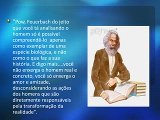 “Pow, Feuerbach do jeito 
que você tá analisando o 
homem só é possível 
compreendê-lo apenas 
como exemplar de uma 
espécie biológica, e não 
como o que faz a sua 
história. E digo mais....você 
não enxerga o homem real e 
concreto, você só enxerga o 
amor e amizade, 
desconsiderando as ações 
dos homens que são 
diretamente responsáveis 
pela transformação da 
realidade”. 
 