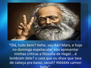 “Olá, tudo bem? Hehe, sou Karl Marx, e hoje 
no domingo espetacular, vou apresentar 
minhas críticas a filosofia de Hegel....é 
lembram dele? o cara que eu disse que tava 
de cabeça pra baixo, sacoô? Kkkkkkk camon 
baby”. 
 