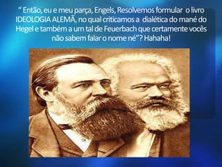 “ Então, eu e meu parça, Engels, Resolvemos formular o livro 
IDEOLOGIA ALEMÃ, no qual criticamos a dialética do manédo 
Hegel e também a um tal de Feuerbachque certamente vocês 
não sabem falar o nome né”? Hahaha! 
 