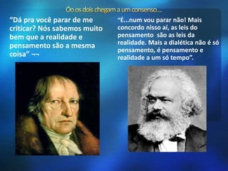 “Dá pra você parar de me 
criticar? Nós sabemos muito 
bem que a realidade e 
pensamento são a mesma 
coisa” ¬¬ 
“É...num vou parar não! Mais 
concordo nisso aí, as leis do 
pensamento são as leis da 
realidade. Mais a dialética não é só 
pensamento, é pensamento e 
realidade a um só tempo”. 
 