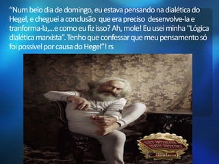 “Num belo dia de domingo, eu estava pensando na dialética do 
Hegel, e cheguei a conclusão que era preciso desenvolve-la e 
tranforma-la,...e como eu fiz isso? Ah, mole! Eu usei minha “Lógica 
dialética marxista”. Tenho que confessar que meu pensamento só 
foi possível por causa do Hegel”! rs 
 