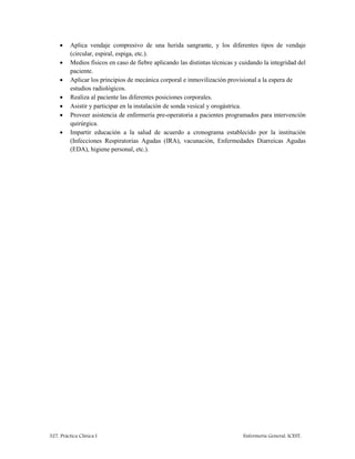 327. Práctica Clínica I Enfermería General. ICEST.
 Aplica vendaje compresivo de una herida sangrante, y los diferentes tipos de vendaje
(circular, espiral, espiga, etc.).
 Medios físicos en caso de fiebre aplicando las distintas técnicas y cuidando la integridad del
paciente.
 Aplicar los principios de mecánica corporal e inmovilización provisional a la espera de
estudios radiológicos.
 Realiza al paciente las diferentes posiciones corporales.
 Asistir y participar en la instalación de sonda vesical y orogástrica.
 Proveer asistencia de enfermería pre-operatoria a pacientes programados para intervención
quirúrgica.
 Impartir educación a la salud de acuerdo a cronograma establecido por la institución
(Infecciones Respiratorias Agudas (IRA), vacunación, Enfermedades Diarreicas Agudas
(EDA), higiene personal, etc.).
 