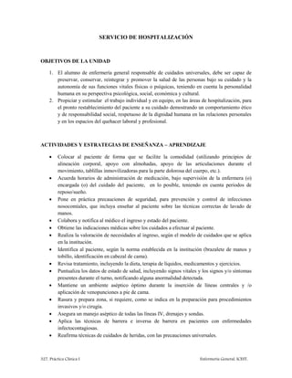327. Práctica Clínica I Enfermería General. ICEST.
SERVICIO DE HOSPITALIZACIÓN
OBJETIVOS DE LA UNIDAD
1. El alumno de enfermería general responsable de cuidados universales, debe ser capaz de
preservar, conservar, reintegrar y promover la salud de las personas bajo su cuidado y la
autonomía de sus funciones vitales físicas o psíquicas, teniendo en cuenta la personalidad
humana en su perspectiva psicológica, social, económica y cultural.
2. Propiciar y estimular el trabajo individual y en equipo, en las áreas de hospitalización, para
el pronto restablecimiento del paciente a su cuidado demostrando un comportamiento ético
y de responsabilidad social, respetuoso de la dignidad humana en las relaciones personales
y en los espacios del quehacer laboral y profesional.
ACTIVIDADES Y ESTRATEGIAS DE ENSEÑANZA – APRENDIZAJE
 Colocar al paciente de forma que se facilite la comodidad (utilizando principios de
alineación corporal, apoyo con almohadas, apoyo de las articulaciones durante el
movimiento, tablillas inmovilizadoras para la parte dolorosa del cuerpo, etc.).
 Acuerda horarios de administración de medicación, bajo supervisión de la enfermera (o)
encargada (o) del cuidado del paciente, en lo posible, teniendo en cuenta periodos de
reposo/sueño.
 Pone en práctica precauciones de seguridad, para prevención y control de infecciones
nosocomiales, que incluya enseñar al paciente sobre las técnicas correctas de lavado de
manos.
 Colabora y notifica al médico el ingreso y estado del paciente.
 Obtiene las indicaciones médicas sobre los cuidados a efectuar al paciente.
 Realiza la valoración de necesidades al ingreso, según el modelo de cuidados que se aplica
en la institución.
 Identifica al paciente, según la norma establecida en la institución (brazalete de manos y
tobillo, identificación en cabezal de cama).
 Revisa tratamiento, incluyendo la dieta, terapia de líquidos, medicamentos y ejercicios.
 Puntualiza los datos de estado de salud, incluyendo signos vitales y los signos y/o síntomas
presentes durante el turno, notificando alguna anormalidad detectada.
 Mantiene un ambiente aséptico óptimo durante la inserción de líneas centrales y /o
aplicación de venopunciones a pie de cama.
 Rasura y prepara zona, si requiere, como se indica en la preparación para procedimientos
invasivos y/o cirugía.
 Asegura un manejo aséptico de todas las líneas IV, drenajes y sondas.
 Aplica las técnicas de barrera e inversa de barrera en pacientes con enfermedades
infectocontagiosas.
 Reafirma técnicas de cuidados de heridas, con las precauciones universales.
 