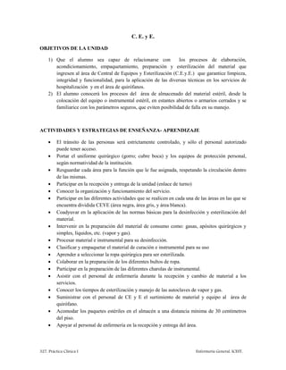 327. Práctica Clínica I Enfermería General. ICEST.
C. E. y E.
OBJETIVOS DE LA UNIDAD
1) Que el alumno sea capaz de relacionarse con los procesos de elaboración,
acondicionamiento, empaquetamiento, preparación y esterilización del material que
ingresen al área de Central de Equipos y Esterilización (C.E.y.E.) que garantice limpieza,
integridad y funcionalidad, para la aplicación de las diversas técnicas en los servicios de
hospitalización y en el área de quirófanos.
2) El alumno conocerá los procesos del área de almacenado del material estéril, desde la
colocación del equipo o instrumental estéril, en estantes abiertos o armarios cerrados y se
familiarice con los parámetros seguros, que eviten posibilidad de falla en su manejo.
ACTIVIDADES Y ESTRATEGIAS DE ENSEÑANZA- APRENDIZAJE
 El tránsito de las personas será estrictamente controlado, y sólo el personal autorizado
puede tener acceso.
 Portar el uniforme quirúrgico (gorro; cubre boca) y los equipos de protección personal,
según normatividad de la institución.
 Resguardar cada área para la función que le fue asignada, respetando la circulación dentro
de las mismas.
 Participar en la recepción y entrega de la unidad (enlace de turno)
 Conocer la organización y funcionamiento del servicio.
 Participar en las diferentes actividades que se realicen en cada una de las áreas en las que se
encuentra dividida CEYE (área negra, área gris, y área blanca).
 Coadyuvar en la aplicación de las normas básicas para la desinfección y esterilización del
material.
 Intervenir en la preparación del material de consumo como: gasas, apósitos quirúrgicos y
simples, líquidos, etc. (vapor y gas).
 Procesar material e instrumental para su desinfección.
 Clasificar y empaquetar el material de curación e instrumental para su uso
 Aprender a seleccionar la ropa quirúrgica para ser esterilizada.
 Colaborar en la preparación de los diferentes bultos de ropa.
 Participar en la preparación de las diferentes charolas de instrumental.
 Asistir con el personal de enfermería durante la recepción y cambio de material a los
servicios.
 Conocer los tiempos de esterilización y manejo de las autoclaves de vapor y gas.
 Suministrar con el personal de CE y E el surtimiento de material y equipo al área de
quirófano.
 Acomodar los paquetes estériles en el almacén a una distancia mínima de 30 centímetros
del piso.
 Apoyar al personal de enfermería en la recepción y entrega del área.
 