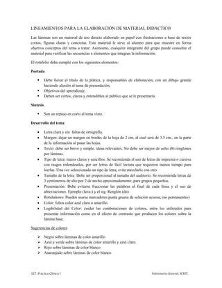 327. Práctica Clínica I Enfermería General. ICEST.
LINEAMIENTOS PARA LA ELABORACIÓN DE MATERIAL DIDÁCTICO
Las láminas son un material de uso directo elaborado en papel con ilustraciones a base de textos
cortos, figuras claras y concretas. Este material le sirve al alumno para que muestre en forma
objetiva conceptos del tema a tratar. Asimismo, cualquier integrante del grupo puede consultar el
material para verificar las secuencias a elementos que integran la información.
El rotafolio debe cumplir con los siguientes elementos:
Portada
 Debe llevar el título de la plática, y responsables de elaboración, con un dibujo grande
haciendo alusión al tema de presentación,
 Objetivos del aprendizaje.
 Deben ser cortos, claros y entendibles al público que se le presentaría.
Síntesis.
 Son un repaso en corto al tema visto.
Desarrollo del tema
 Letra clara y sin faltas de ortografía.
 Margen: dejar un margen en bordes de la hoja de 2 cm, el cual será de 3.5 cm., en la parte
de la información al pasar las hojas.
 Texto: debe ser breve y simple, ideas relevantes. No debe ser mayor de ocho (8) renglones
por láminas.
 Tipo de letra: trazos claros y sencillos. Se recomienda el uso de letras de imprenta o cursiva
con rasgos redondeados, por ser letras de fácil lectura que requieren menos tiempo para
leerlas. Una vez seleccionado un tipo de letra, evite mezclarlo con otro
 Tamaño de la letra: Debe ser proporcional al tamaño del auditorio. Se recomienda letras de
3 centímetros de alto por 2 de ancho aproximadamente, para grupos pequeños.
 Presentación: Debe evitarse fraccionar las palabras al final de cada línea y el uso de
abreviaciones. Ejemplo (lava-) y el sig. Renglón (do)
 Rotuladores: Pueden usarse marcadores punta gruesa de solución acuosa, (no permanentes)
 Color: folios color azul claro o amarillo.
 Legibilidad del Color: cuidar las combinaciones de colores, entre los utilizados para
presentar información como en el efecto de contraste que producen los colores sobre la
lámina base.
Sugerencias de colores
 Negro sobre láminas de color amarillo
 Azul y verde sobre láminas de color amarillo y azul claro.
 Rojo sobre láminas de color blanco
 Anaranjado sobre láminas de color blanco
 