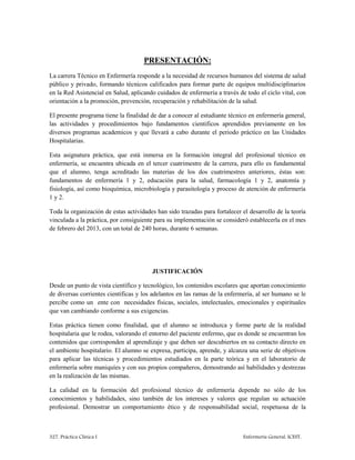 327. Práctica Clínica I Enfermería General. ICEST.
PRESENTACIÓN:
La carrera Técnico en Enfermería responde a la necesidad de recursos humanos del sistema de salud
público y privado, formando técnicos calificados para formar parte de equipos multidisciplinarios
en la Red Asistencial en Salud, aplicando cuidados de enfermería a través de todo el ciclo vital, con
orientación a la promoción, prevención, recuperación y rehabilitación de la salud.
El presente programa tiene la finalidad de dar a conocer al estudiante técnico en enfermería general,
las actividades y procedimientos bajo fundamentos cientificos aprendidos previamente en los
diversos programas academicos y que llevará a cabo durante el periodo práctico en las Unidades
Hospitalarias.
Esta asignatura práctica, que está inmersa en la formación integral del profesional técnico en
enfermería, se encuentra ubicada en el tercer cuatrimestre de la carrera, para ello es fundamental
que el alumno, tenga acreditado las materias de los dos cuatrimestres anteriores, éstas son:
fundamentos de enfermería 1 y 2, educación para la salud, farmacología 1 y 2, anatomía y
fisiología, así como bioquímica, microbiología y parasitología y proceso de atención de enfermería
1 y 2.
Toda la organización de estas actividades han sido trazadas para fortalecer el desarrollo de la teoría
vinculada a la práctica, por consiguiente para su implementación se consideró establecerla en el mes
de febrero del 2013, con un total de 240 horas, durante 6 semanas.
JUSTIFICACIÓN
Desde un punto de vista científico y tecnológico, los contenidos escolares que aportan conocimiento
de diversas corrientes científicas y los adelantos en las ramas de la enfermería, al ser humano se le
percibe como un ente con necesidades físicas, sociales, intelectuales, emocionales y espirituales
que van cambiando conforme a sus exigencias.
Estas práctica tienen como finalidad, que el alumno se introduzca y forme parte de la realidad
hospitalaria que le rodea, valorando el entorno del paciente enfermo, que es donde se encuentran los
contenidos que corresponden al aprendizaje y que deben ser descubiertos en su contacto directo en
el ambiente hospitalario. El alumno se expresa, participa, aprende, y alcanza una serie de objetivos
para aplicar las técnicas y procedimientos estudiados en la parte teórica y en el laboratorio de
enfermería sobre maniquíes y con sus propios compañeros, demostrando así habilidades y destrezas
en la realización de las mismas.
La calidad en la formación del profesional técnico de enfermería depende no sólo de los
conocimientos y habilidades, sino también de los intereses y valores que regulan su actuación
profesional. Demostrar un comportamiento ético y de responsabilidad social, respetuosa de la
 