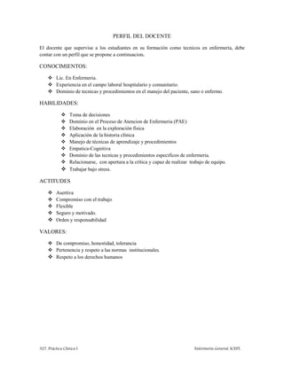 327. Práctica Clínica I Enfermería General. ICEST.
PERFIL DEL DOCENTE
El docente que supervise a los estudiantes en su formación como tecnicos en enfermería, debe
contar con un perfil que se propone a continuacion.
CONOCIMIENTOS:
 Lic. En Enfermeria.
 Experiencia en el campo laboral hospitalario y comunitario.
 Dominio de tecnicas y procedimientos en el manejo del paciente, sano o enfermo.
HABILIDADES:
 Toma de decisiones
 Dominio en el Proceso de Atencion de Enfermeria (PAE)
 Elaboración en la exploración física
 Aplicación de la historia clínica
 Manejo de técnicas de aprendizaje y procedimientos
 Empatica-Cognitiva
 Dominio de las tecnicas y procedimientos especificos de enfermeria.
 Relacionarse, con apertura a la crítica y capaz de realizar trabajo de equipo.
 Trabajar bajo stress.
ACTITUDES
 Asertiva
 Compromiso con el trabajo
 Flexible
 Seguro y motivado.
 Orden y responsabilidad
VALORES:
 De compromiso, honestidad, tolerancia
 Pertenencia y respeto a las normas institucionales.
 Respeto a los derechos humanos
 
