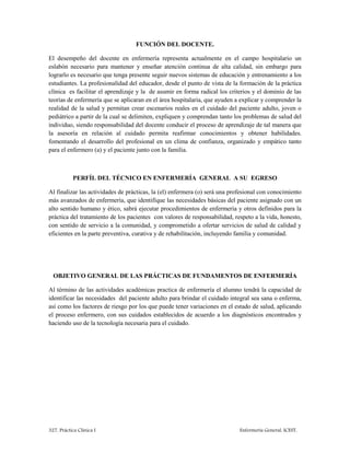 327. Práctica Clínica I Enfermería General. ICEST.
FUNCIÓN DEL DOCENTE.
El desempeño del docente en enfermería representa actualmente en el campo hospitalario un
eslabón necesario para mantener y enseñar atención continua de alta calidad, sin embargo para
lograrlo es necesario que tenga presente seguir nuevos sistemas de educación y entrenamiento a los
estudiantes. La profesionalidad del educador, desde el punto de vista de la formación de la práctica
clínica es facilitar el aprendizaje y la de asumir en forma radical los criterios y el dominio de las
teorías de enfermería que se aplicaran en el área hospitalaria, que ayuden a explicar y comprender la
realidad de la salud y permitan crear escenarios reales en el cuidado del paciente adulto, joven o
pediátrico a partir de la cual se delimiten, expliquen y comprendan tanto los problemas de salud del
individuo, siendo responsabilidad del docente conducir el proceso de aprendizaje de tal manera que
la asesoría en relación al cuidado permita reafirmar conocimientos y obtener habilidades.
fomentando el desarrollo del profesional en un clima de confianza, organizado y empático tanto
para el enfermero (a) y el paciente junto con la familia.
PERFÍL DEL TÉCNICO EN ENFERMERÍA GENERAL A SU EGRESO
Al finalizar las actividades de prácticas, la (el) enfermera (o) será una profesional con conocimiento
más avanzados de enfermería, que identifique las necesidades básicas del paciente asignado con un
alto sentido humano y ético, sabrá ejecutar procedimientos de enfermería y otros definidos para la
práctica del tratamiento de los pacientes con valores de responsabilidad, respeto a la vida, honesto,
con sentido de servicio a la comunidad, y comprometido a ofertar servicios de salud de calidad y
eficientes en la parte preventiva, curativa y de rehabilitación, incluyendo familia y comunidad.
OBJETIVO GENERAL DE LAS PRÁCTICAS DE FUNDAMENTOS DE ENFERMERÍA
Al término de las actividades académicas practica de enfermería el alumno tendrá la capacidad de
identificar las necesidades del paciente adulto para brindar el cuidado integral sea sana o enferma,
así como los factores de riesgo por los que puede tener variaciones en el estado de salud, aplicando
el proceso enfermero, con sus cuidados establecidos de acuerdo a los diagnósticos encontrados y
haciendo uso de la tecnología necesaria para el cuidado.
 