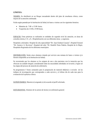 327. Práctica Clínica I Enfermería General. ICEST.
LÍMITES:
TIEMPO: Se distribuirá en un bloque encuadrado dentro del plan de enseñanza clínica, como
mejora de la atención continuada.
Fecha según pautada por la Institución de Salud, de lunes a viernes con los siguientes horarios:
 Matutino de 7:00 a 13:00 horas.
 Vespertino de 13:00 a 19:00 horas.
ESPACIO: Estas prácticas se realizarán en unidades de segundo nivel de atención, en áreas de
consulta externa, C.E. y E., Hospitalización con sus diferentes áreas y urgencias.
Hospitales solicitados: Hospital de alta especialidad “Dr. Juan Graham Casasús”, Hospital General
“Dr. Gustavo A. Rovirosa”, Hospital del niño “Dr. Rodolfo Nieto Padrón, Hospital de la Mujer,
Hospitales Regionales de los diferentes municipios.
DISTRIBUCIÓN: Serán cinco alumnos rotando por servicio una semana de lunes a viernes (y/o
Horario disponible en la Institución de Salud).
Se recomienda que los alumnos se les asignen de uno a dos pacientes con la intención que les
ofrezcan un cuidado integral, considerando todas las necesidades abordadas en la teoría y lograr así
las etapas del proceso de atención de enfermería.
Se programaron 5 horas semanales para la preparación de material didáctico o revisión de los
trabajos de investigación que corresponden a cada servicio y el último día de cada mes para la
evaluación de la práctica clínica.
SUPERVISORES. Maestra (o) asignada (o) de acuerdo al perfil solicitado.
ESTUDIANTES. Alumnos de la carrera de técnico en enfermería general.
 