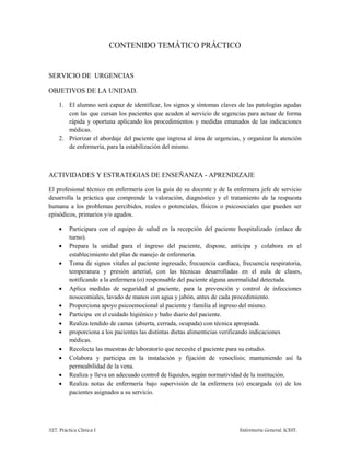 327. Práctica Clínica I Enfermería General. ICEST.
CONTENIDO TEMÁTICO PRÁCTICO
SERVICIO DE URGENCIAS
OBJETIVOS DE LA UNIDAD.
1. El alumno será capaz de identificar, los signos y síntomas claves de las patologías agudas
con las que cursan los pacientes que acuden al servicio de urgencias para actuar de forma
rápida y oportuna aplicando los procedimientos y medidas emanados de las indicaciones
médicas.
2. Priorizar el abordaje del paciente que ingresa al área de urgencias, y organizar la atención
de enfermería, para la estabilización del mismo.
ACTIVIDADES Y ESTRATEGIAS DE ENSEÑANZA - APRENDIZAJE
El profesional técnico en enfermería con la guía de su docente y de la enfermera jefe de servicio
desarrolla la práctica que comprende la valoración, diagnóstico y el tratamiento de la respuesta
humana a los problemas percibidos, reales o potenciales, físicos o psicosociales que pueden ser
episódicos, primarios y/o agudos.
 Participara con el equipo de salud en la recepción del paciente hospitalizado (enlace de
turno).
 Prepara la unidad para el ingreso del paciente, dispone, anticipa y colabora en el
establecimiento del plan de manejo de enfermería.
 Toma de signos vitales al paciente ingresado, frecuencia cardiaca, frecuencia respiratoria,
temperatura y presión arterial, con las técnicas desarrolladas en el aula de clases,
notificando a la enfermera (o) responsable del paciente alguna anormalidad detectada.
 Aplica medidas de seguridad al paciente, para la prevención y control de infecciones
nosocomiales, lavado de manos con agua y jabón, antes de cada procedimiento.
 Proporciona apoyo psicoemocional al paciente y familia al ingreso del mismo.
 Participa en el cuidado higiénico y baño diario del paciente.
 Realiza tendido de camas (abierta, cerrada, ocupada) con técnica apropiada.
 proporciona a los pacientes las distintas dietas alimenticias verificando indicaciones
médicas.
 Recolecta las muestras de laboratorio que necesite el paciente para su estudio.
 Colabora y participa en la instalación y fijación de venoclisis; manteniendo así la
permeabilidad de la vena.
 Realiza y lleva un adecuado control de líquidos, según normatividad de la institución.
 Realiza notas de enfermería bajo supervisión de la enfermera (o) encargada (o) de los
pacientes asignados a su servicio.
 
